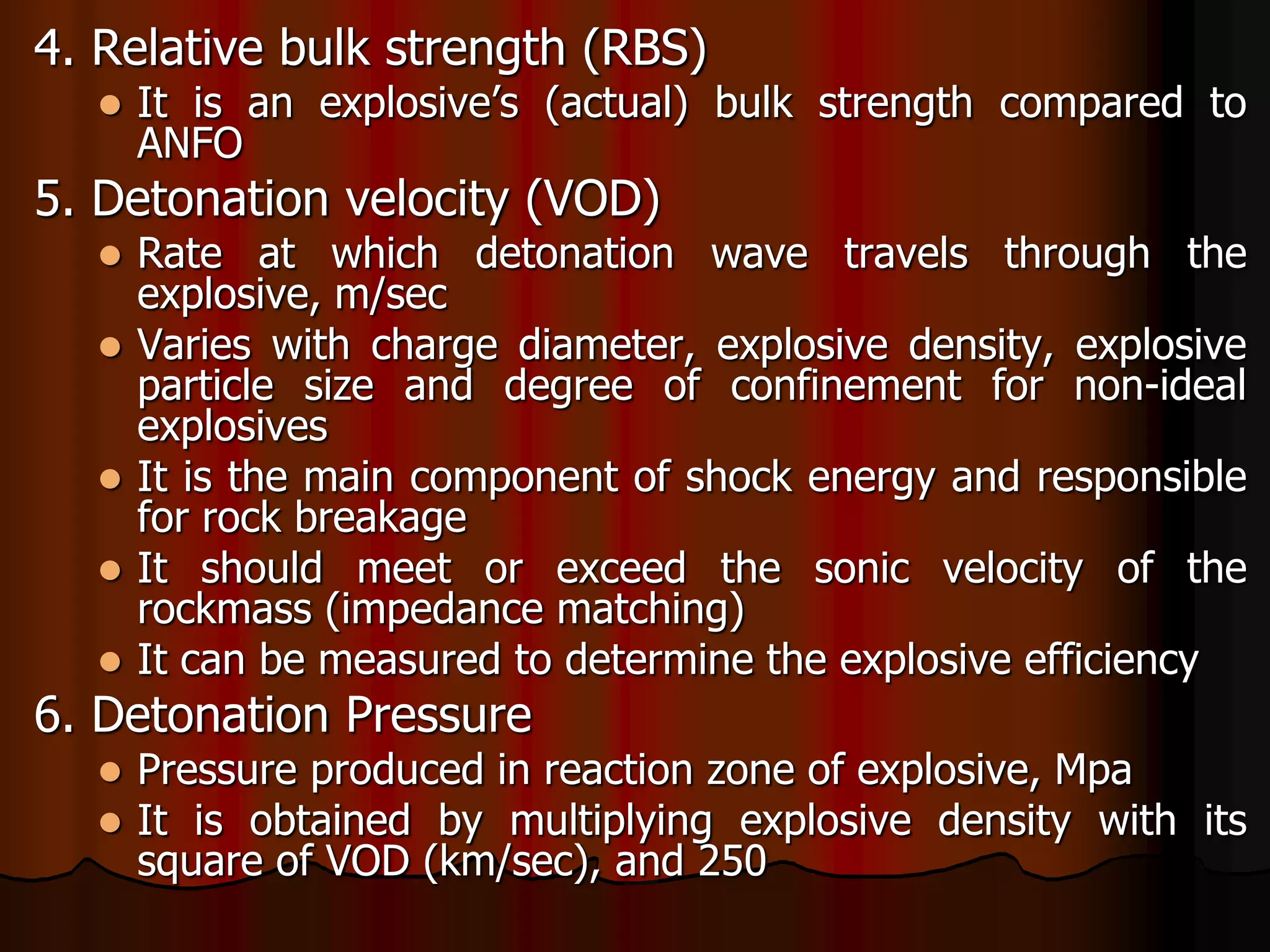 4. Relative bulk strength (RBS)
 It is an explosive’s (actual) bulk strength compared to
ANFO
5. Detonation velocity (VOD)
 Rate at which detonation wave travels through the
explosive, m/sec
 Varies with charge diameter, explosive density, explosive
particle size and degree of confinement for non-ideal
explosives
 It is the main component of shock energy and responsible
for rock breakage
 It should meet or exceed the sonic velocity of the
rockmass (impedance matching)
 It can be measured to determine the explosive efficiency
6. Detonation Pressure
 Pressure produced in reaction zone of explosive, Mpa
 It is obtained by multiplying explosive density with its
square of VOD (km/sec), and 250
 