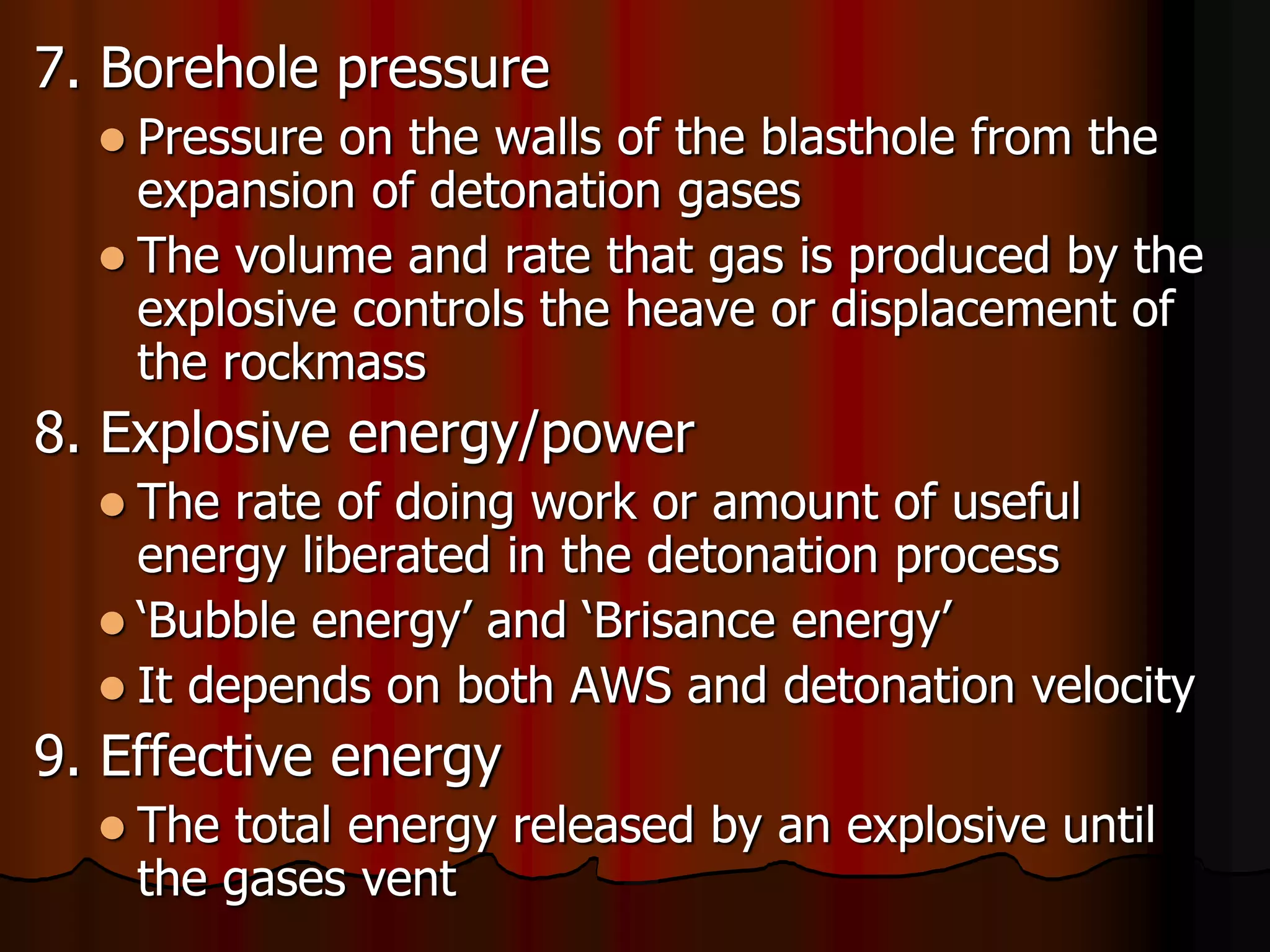 7. Borehole pressure
 Pressure on the walls of the blasthole from the
expansion of detonation gases
 The volume and rate that gas is produced by the
explosive controls the heave or displacement of
the rockmass
8. Explosive energy/power
 The rate of doing work or amount of useful
energy liberated in the detonation process
 ‘Bubble energy’ and ‘Brisance energy’
 It depends on both AWS and detonation velocity
9. Effective energy
 The total energy released by an explosive until
the gases vent
 