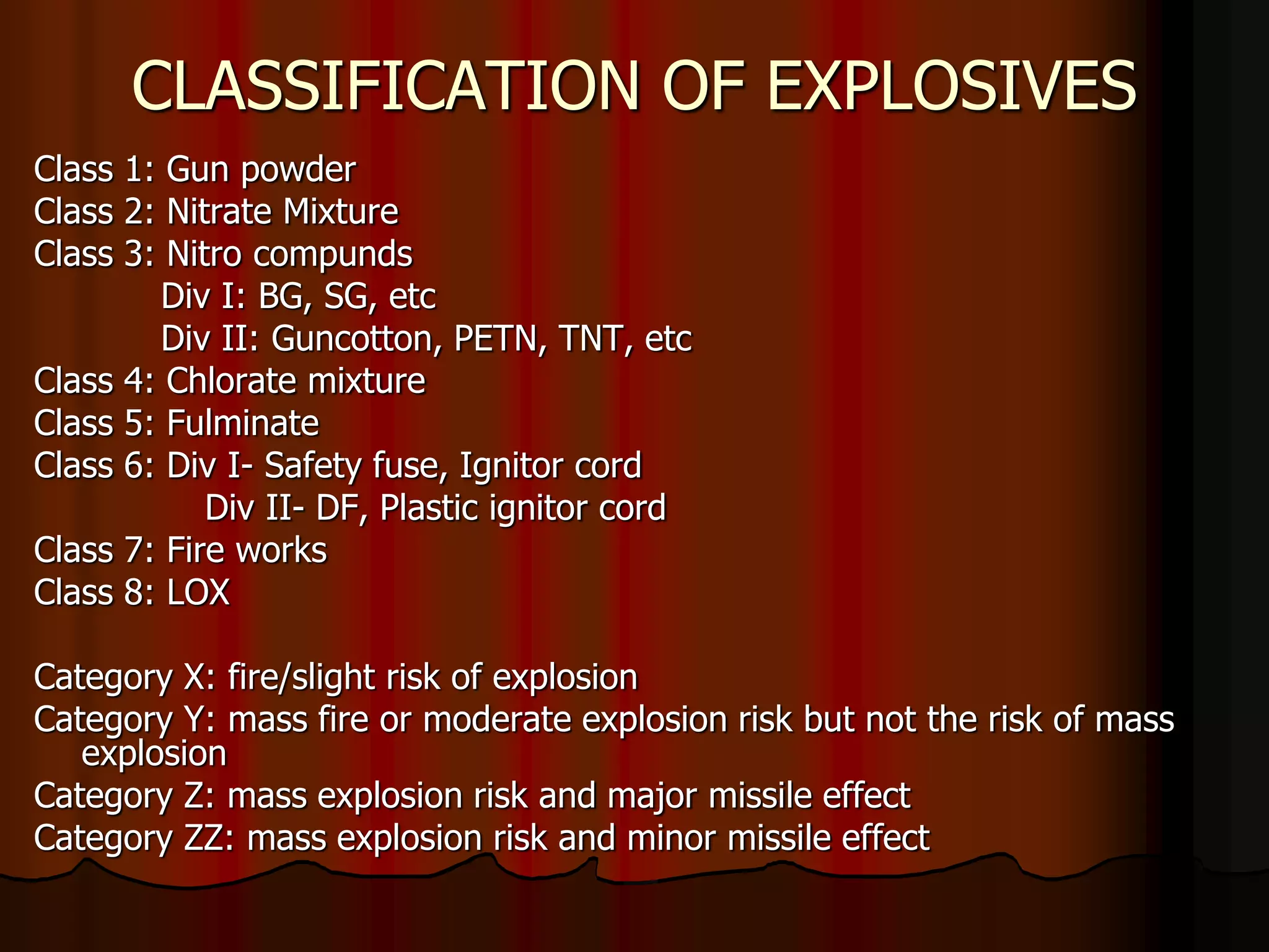CLASSIFICATION OF EXPLOSIVES
Class 1: Gun powder
Class 2: Nitrate Mixture
Class 3: Nitro compunds
Div I: BG, SG, etc
Div II: Guncotton, PETN, TNT, etc
Class 4: Chlorate mixture
Class 5: Fulminate
Class 6: Div I- Safety fuse, Ignitor cord
Div II- DF, Plastic ignitor cord
Class 7: Fire works
Class 8: LOX
Category X: fire/slight risk of explosion
Category Y: mass fire or moderate explosion risk but not the risk of mass
explosion
Category Z: mass explosion risk and major missile effect
Category ZZ: mass explosion risk and minor missile effect
 