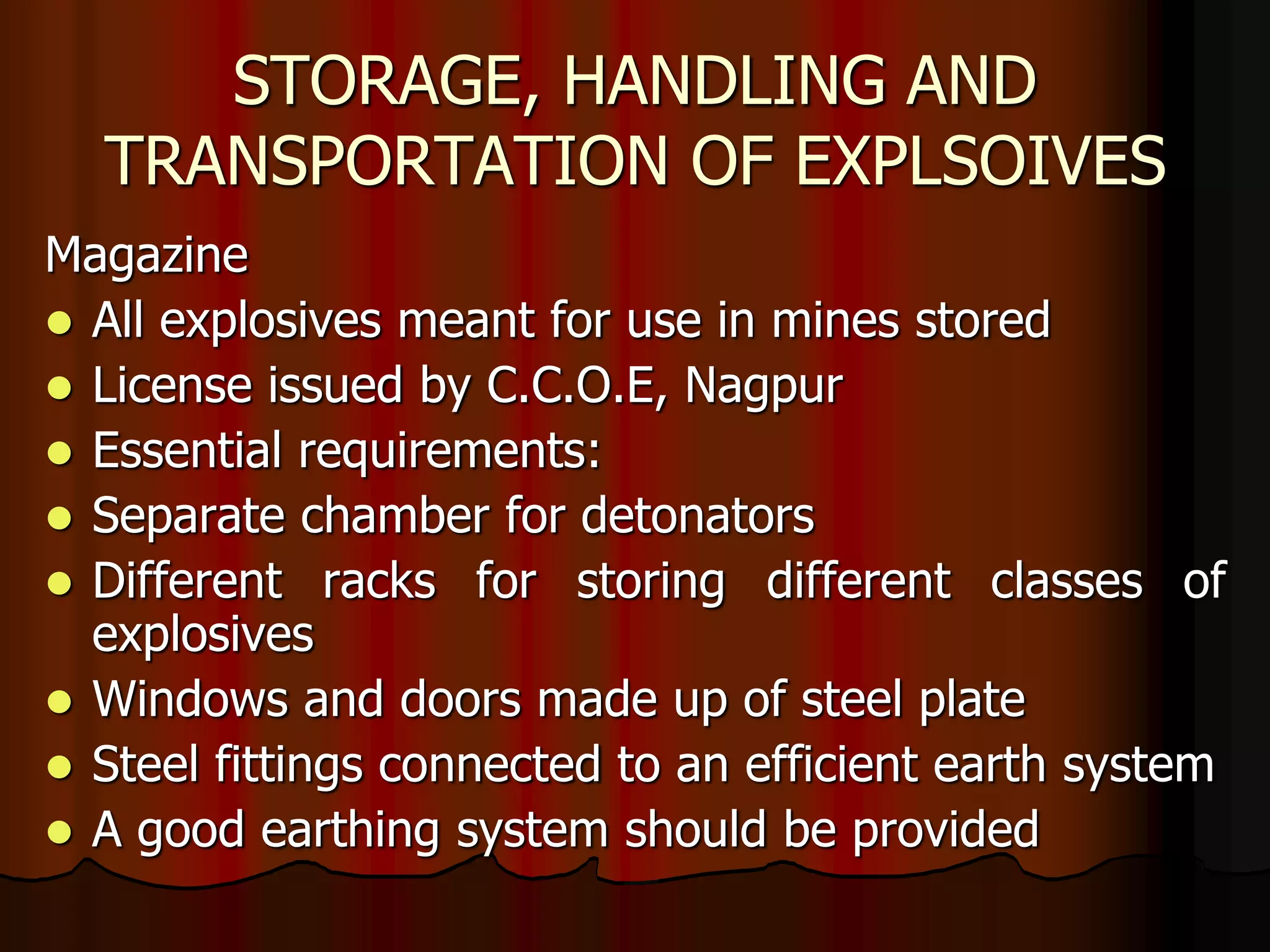 STORAGE, HANDLING AND
TRANSPORTATION OF EXPLSOIVES
Magazine
 All explosives meant for use in mines stored
 License issued by C.C.O.E, Nagpur
 Essential requirements:
 Separate chamber for detonators
 Different racks for storing different classes of
explosives
 Windows and doors made up of steel plate
 Steel fittings connected to an efficient earth system
 A good earthing system should be provided
 