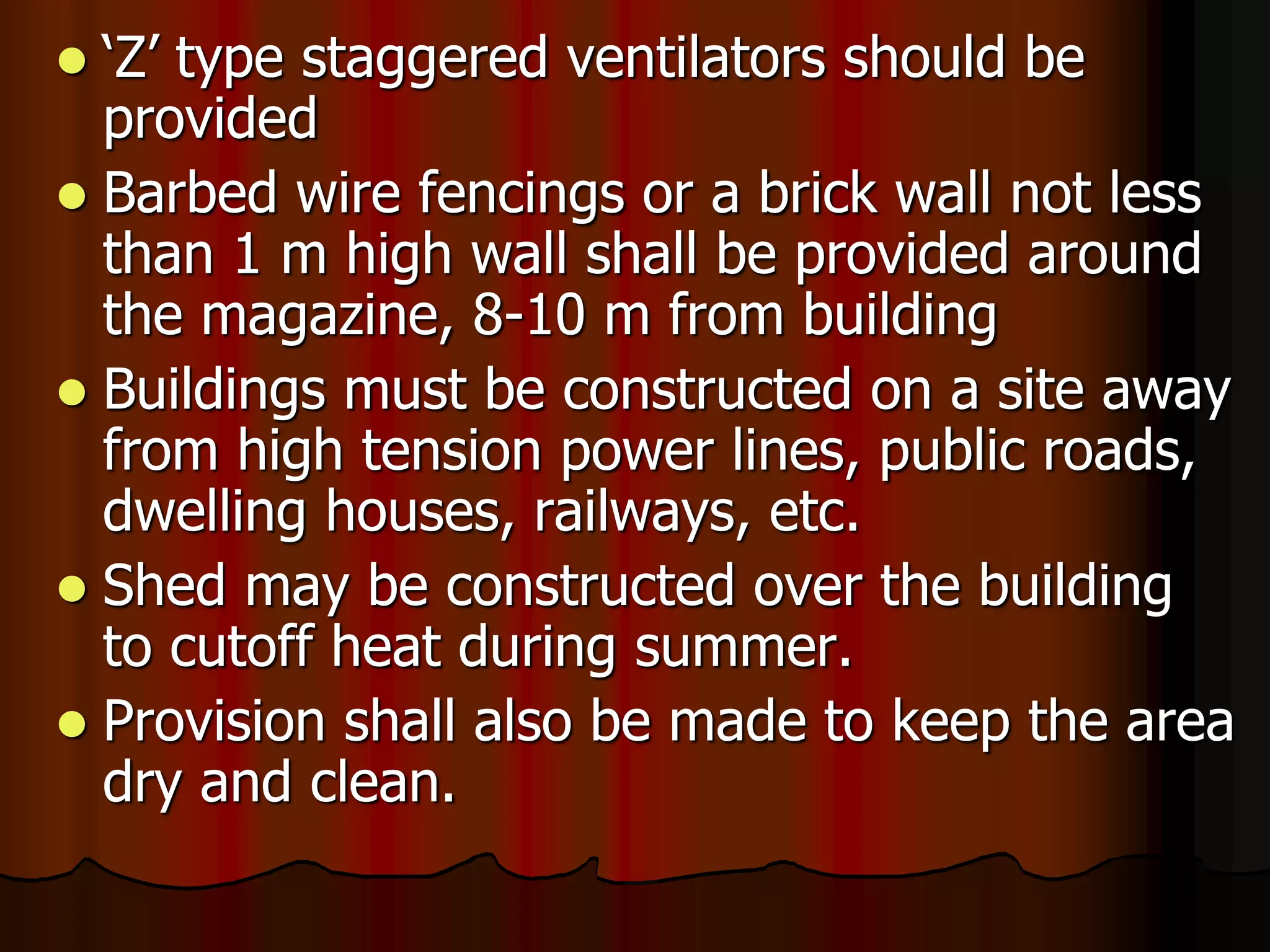  ‘Z’ type staggered ventilators should be
provided
 Barbed wire fencings or a brick wall not less
than 1 m high wall shall be provided around
the magazine, 8-10 m from building
 Buildings must be constructed on a site away
from high tension power lines, public roads,
dwelling houses, railways, etc.
 Shed may be constructed over the building
to cutoff heat during summer.
 Provision shall also be made to keep the area
dry and clean.
 
