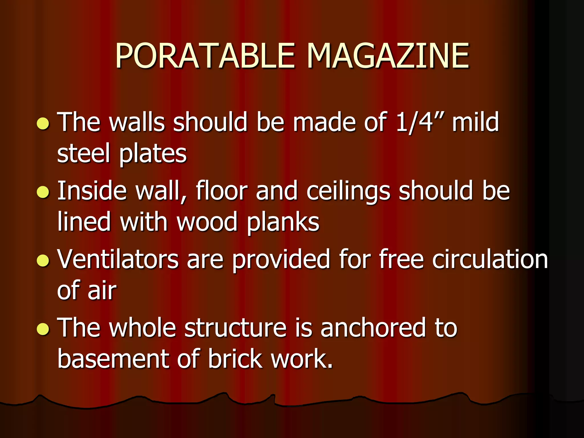 PORATABLE MAGAZINE
 The walls should be made of 1/4” mild
steel plates
 Inside wall, floor and ceilings should be
lined with wood planks
 Ventilators are provided for free circulation
of air
 The whole structure is anchored to
basement of brick work.
 