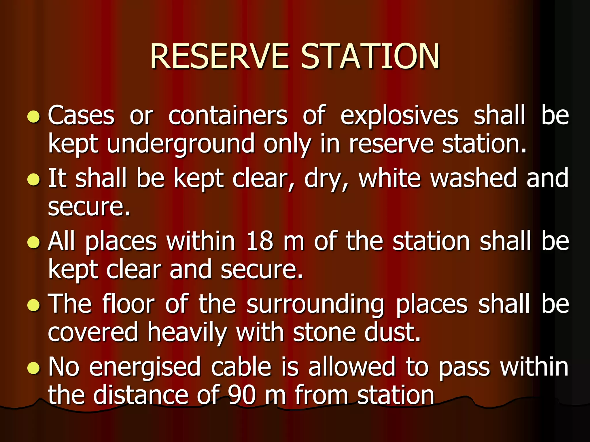 RESERVE STATION
 Cases or containers of explosives shall be
kept underground only in reserve station.
 It shall be kept clear, dry, white washed and
secure.
 All places within 18 m of the station shall be
kept clear and secure.
 The floor of the surrounding places shall be
covered heavily with stone dust.
 No energised cable is allowed to pass within
the distance of 90 m from station
 