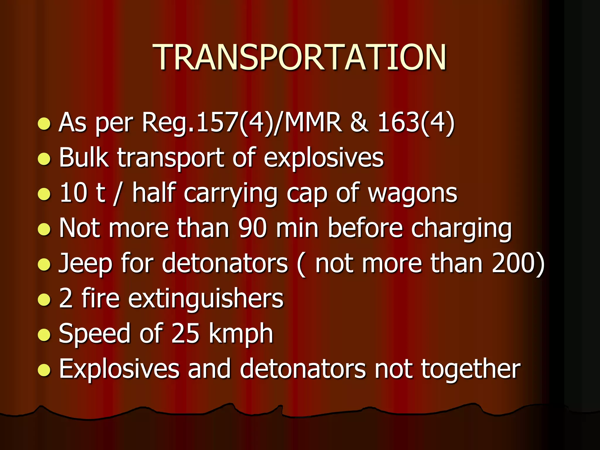 TRANSPORTATION
 As per Reg.157(4)/MMR & 163(4)
 Bulk transport of explosives
 10 t / half carrying cap of wagons
 Not more than 90 min before charging
 Jeep for detonators ( not more than 200)
 2 fire extinguishers
 Speed of 25 kmph
 Explosives and detonators not together
 