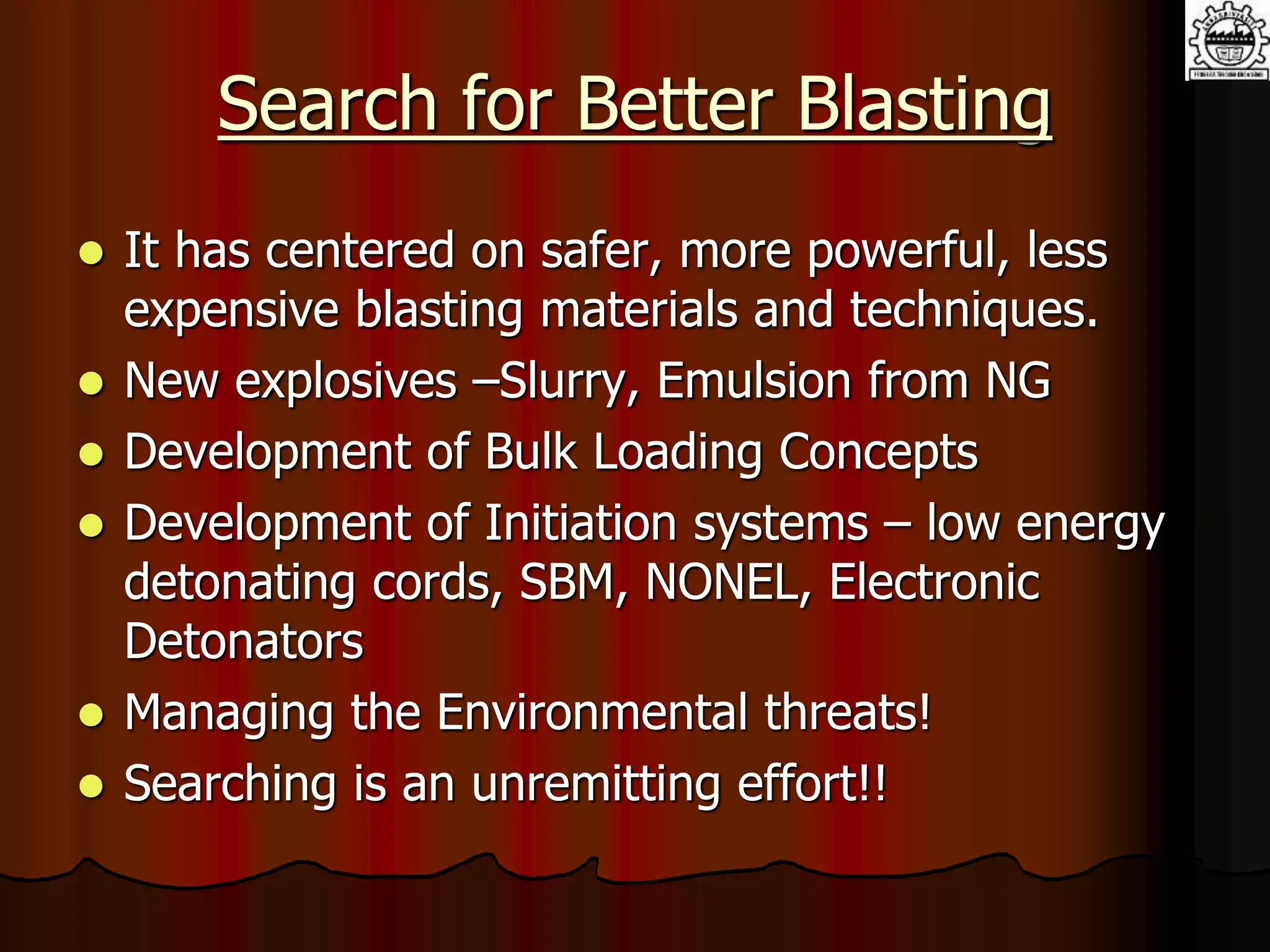 Search for Better Blasting
 It has centered on safer, more powerful, less
expensive blasting materials and techniques.
 New explosives –Slurry, Emulsion from NG
 Development of Bulk Loading Concepts
 Development of Initiation systems – low energy
detonating cords, SBM, NONEL, Electronic
Detonators
 Managing the Environmental threats!
 Searching is an unremitting effort!!
 