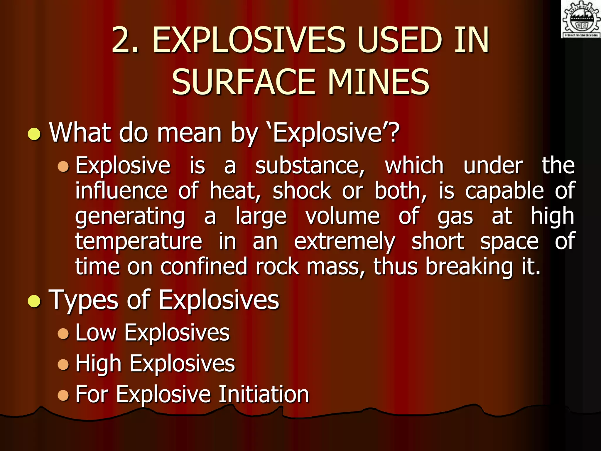 2. EXPLOSIVES USED IN
SURFACE MINES
 What do mean by ‘Explosive’?
 Explosive is a substance, which under the
influence of heat, shock or both, is capable of
generating a large volume of gas at high
temperature in an extremely short space of
time on confined rock mass, thus breaking it.
 Types of Explosives
 Low Explosives
 High Explosives
 For Explosive Initiation
 