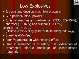 Low Explosives
 It burns and develop much low pressure
 Gun powder/ black powder
 It is a mechanical mixture of KNO3 (72-75%),
charcoal (15-16%) and sulphur (10-12%)
20 KNO3+30 C+10S 
(6K2CO3+K2SO4+3K2)+(14CO2+10CO+10N2)+600 cal/g
 Speed is 450m/sec
 Poor fragmentation with heaving effect
 Used in manufacture of safety fuse; extraction of
ornamental blocks; breakage of elasto-plastic
materials
 