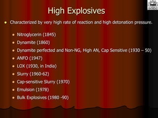 High Explosives
 Characterized by very high rate of reaction and high detonation pressure.
 Nitroglycerin (1845)
 Dynamite (1860)
 Dynamite perfected and Non-NG, High AN, Cap Sensitive (1930 – 50)
 ANFO (1947)
 LOX (1930, in India)
 Slurry (1960-62)
 Cap-sensitive Slurry (1970)
 Emulsion (1978)
 Bulk Explosives (1980 -90)
 