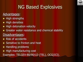 NG Based Explosives
Advantages:
 High strengths
 High densities
 High detonation velocity
 Greater water resistance and chemical stability
Disadvantages:
 Risk of accidents
 Sensitive to friction and heat
 Handling problems
 High manufacturing cost
Examples: TELGEX-80/90/LD (TEL), OCG(ICI).
 