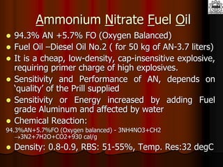 Ammonium Nitrate Fuel Oil
 94.3% AN +5.7% FO (Oxygen Balanced)
 Fuel Oil –Diesel Oil No.2 ( for 50 kg of AN-3.7 liters)
 It is a cheap, low-density, cap-insensitive explosive,
requiring primer charge of high explosives.
 Sensitivity and Performance of AN, depends on
‘quality’ of the Prill supplied
 Sensitivity or Energy increased by adding Fuel
grade Aluminum and affected by water
 Chemical Reaction:
94.3%AN+5.7%FO (Oxygen balanced) - 3NH4NO3+CH2
3N2+7H2O+CO2+930 cal/g
 Density: 0.8-0.9, RBS: 51-55%, Temp. Res:32 degC
 