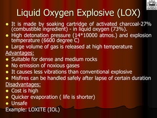 Liquid Oxygen Explosive (LOX)
 It is made by soaking cartridge of activated charcoal-27%
(combustible ingredient) - in liquid oxygen (73%).
 High detonation pressure (14*10000 atmos.) and explosion
temperature (6600 degree C)
 Large volume of gas is released at high temperature
Advantages:
 Suitable for dense and medium rocks
 No emission of noxious gases
 It causes less vibrations than conventional explosive
 Misfires can be handled safely after lapse of certain duration
Disadvantages:
 Cost is high
 Quicker evaporation ( life is shorter)
 Unsafe
Example: LOXITE (IOL)
 