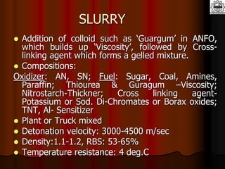 SLURRY
 Addition of colloid such as ‘Guargum’ in ANFO,
which builds up ‘Viscosity’, followed by Cross-
linking agent which forms a gelled mixture.
 Compositions:
Oxidizer: AN, SN; Fuel: Sugar, Coal, Amines,
Paraffin; Thiourea & Guragum –Viscosity;
Nitrostarch-Thickner; Cross linking agent-
Potassium or Sod. Di-Chromates or Borax oxides;
TNT, Al- Sensitizer
 Plant or Truck mixed
 Detonation velocity: 3000-4500 m/sec
 Density:1.1-1.2, RBS: 53-65%
 Temperature resistance: 4 deg.C
 