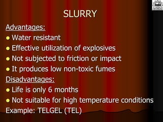 SLURRY
Advantages:
 Water resistant
 Effective utilization of explosives
 Not subjected to friction or impact
 It produces low non-toxic fumes
Disadvantages:
 Life is only 6 months
 Not suitable for high temperature conditions
Example: TELGEL (TEL)
 