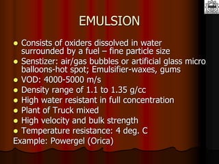 EMULSION
 Consists of oxiders dissolved in water
surrounded by a fuel – fine particle size
 Senstizer: air/gas bubbles or artificial glass micro
balloons-hot spot; Emulsifier-waxes, gums
 VOD: 4000-5000 m/s
 Density range of 1.1 to 1.35 g/cc
 High water resistant in full concentration
 Plant of Truck mixed
 High velocity and bulk strength
 Temperature resistance: 4 deg. C
Example: Powergel (Orica)
 
