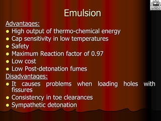 Emulsion
Advantages:
 High output of thermo-chemical energy
 Cap sensitivity in low temperatures
 Safety
 Maximum Reaction factor of 0.97
 Low cost
 Low Post-detonation fumes
Disadvantages:
 It causes problems when loading holes with
fissures
 Consistency in toe clearances
 Sympathetic detonation
 