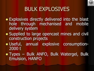 BULK EXPLOSIVES
 Explosives directly delivered into the blast
hole through mechanised and mobile
delivery system
 Supplied to large opencast mines and civil
construction projects
 Useful, annual explosive consumption-
2000 t
 Types – Bulk ANFO, Bulk Watergel, Bulk
Emulsion, HANFO
 