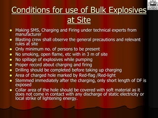 Conditions for use of Bulk Explosives
at Site
 Making SMS, Charging and Firing under technical experts from
manufacturer
 Blasting crew shall observe the general precautions and relevant
rules at site
 Only minimum no. of persons to be present
 No smoking, open flame, etc with in 3 m of site
 No spillage of explosives while pumping
 Proper record about charging and firing
 Drilling should be completed before taking up charging
 Area of charged hole marked by Red-flag /Red-light
 Stemmed immediately after the charging, only short length of DF is
exposed
 Collar area of the hole should be covered with soft material as it
does not come in contact with any discharge of static electricity or
local strike of lightening energy.
 