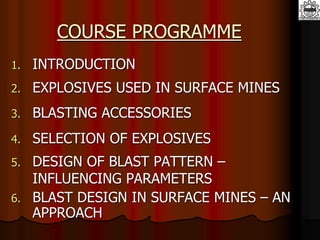 COURSE PROGRAMME
1. INTRODUCTION
2. EXPLOSIVES USED IN SURFACE MINES
3. BLASTING ACCESSORIES
4. SELECTION OF EXPLOSIVES
5. DESIGN OF BLAST PATTERN –
INFLUENCING PARAMETERS
6. BLAST DESIGN IN SURFACE MINES – AN
APPROACH
 