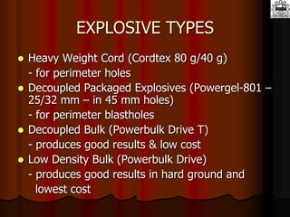 EXPLOSIVE TYPES
 Heavy Weight Cord (Cordtex 80 g/40 g)
- for perimeter holes
 Decoupled Packaged Explosives (Powergel-801 –
25/32 mm – in 45 mm holes)
- for perimeter blastholes
 Decoupled Bulk (Powerbulk Drive T)
- produces good results & low cost
 Low Density Bulk (Powerbulk Drive)
- produces good results in hard ground and
lowest cost
 