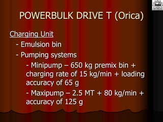 POWERBULK DRIVE T (Orica)
Charging Unit
- Emulsion bin
- Pumping systems
- Minipump – 650 kg premix bin +
charging rate of 15 kg/min + loading
accuracy of 65 g
- Maxipump – 2.5 MT + 80 kg/min +
accuracy of 125 g
 