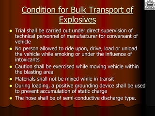 Condition for Bulk Transport of
Explosives
 Trial shall be carried out under direct supervision of
technical personnel of manufacturer for conversant of
vehicle
 No person allowed to ride upon, drive, load or unload
the vehicle while smoking or under the influence of
intoxicants
 Caution shall be exercised while moving vehicle within
the blasting area
 Materials shall not be mixed while in transit
 During loading, a positive grounding device shall be used
to prevent accumulation of static charge
 The hose shall be of semi-conductive discharge type.
 