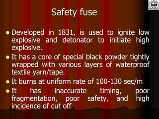 Safety fuse
 Developed in 1831, is used to ignite low
explosive and detonator to initiate high
explosive.
 It has a core of special black powder tightly
wrapped with various layers of waterproof
textile yarn/tape.
 It burns at uniform rate of 100-130 sec/m
 It has inaccurate timing, poor
fragmentation, poor safety, and high
incidence of cut off
 