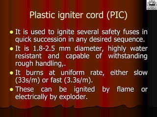 Plastic igniter cord (PIC)
 It is used to ignite several safety fuses in
quick succession in any desired sequence.
 It is 1.8-2.5 mm diameter, highly water
resistant and capable of withstanding
rough handling,.
 It burns at uniform rate, either slow
(33s/m) or fast (3.3s/m).
 These can be ignited by flame or
electrically by exploder.
 