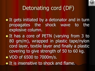 Detonating cord (DF)
 It gets initiated by a detonator and in turn
propagates the shock wave to the
explosive column.
 It has a core of PETN (varying from 3 to
80 gm/m), wrapped in plastic tape/nylon
cord layer, textile layer and finally a plastic
covering to give strength of 50 to 60 kg.
 VOD of 6500 to 7000m/s.
 It is insensitive to shock and flame.
 