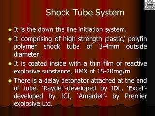 Shock Tube System
 It is the down the line initiation system.
 It comprising of high strength plastic/ polyfin
polymer shock tube of 3-4mm outside
diameter.
 It is coated inside with a thin film of reactive
explosive substance, HMX of 15-20mg/m.
 There is a delay detonator attached at the end
of tube. ‘Raydet’-developed by IDL, ‘Excel’-
developed by ICI, ‘Amardet’- by Premier
explosive Ltd.
 