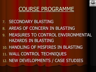 COURSE PROGRAMME
7. SECONDARY BLASTING
8. AREAS OF CONCERN IN BLASTING
9. MEASURES TO CONTROL ENVIRONMENTAL
HAZARDS IN BLASTING
10. HANDLING OF MISFIRES IN BLASTING
11. WALL CONTROL TECHNIQUES
12. NEW DEVELOPMENTS / CASE STUDIES
 