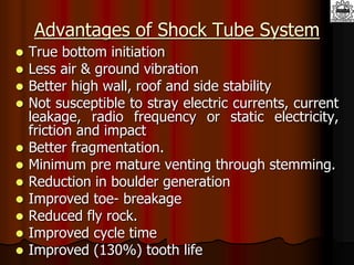 Advantages of Shock Tube System
 True bottom initiation
 Less air & ground vibration
 Better high wall, roof and side stability
 Not susceptible to stray electric currents, current
leakage, radio frequency or static electricity,
friction and impact
 Better fragmentation.
 Minimum pre mature venting through stemming.
 Reduction in boulder generation
 Improved toe- breakage
 Reduced fly rock.
 Improved cycle time
 Improved (130%) tooth life
 