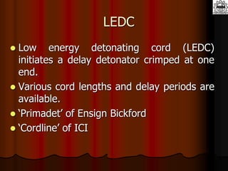 LEDC
 Low energy detonating cord (LEDC)
initiates a delay detonator crimped at one
end.
 Various cord lengths and delay periods are
available.
 ‘Primadet’ of Ensign Bickford
 ‘Cordline’ of ICI
 
