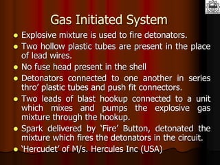 Gas Initiated System
 Explosive mixture is used to fire detonators.
 Two hollow plastic tubes are present in the place
of lead wires.
 No fuse head present in the shell
 Detonators connected to one another in series
thro’ plastic tubes and push fit connectors.
 Two leads of blast hookup connected to a unit
which mixes and pumps the explosive gas
mixture through the hookup.
 Spark delivered by ‘Fire’ Button, detonated the
mixture which fires the detonators in the circuit.
 ‘Hercudet’ of M/s. Hercules Inc (USA)
 