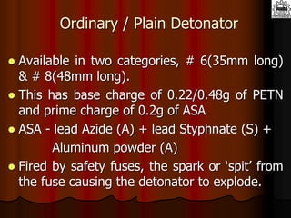 Ordinary / Plain Detonator
 Available in two categories, # 6(35mm long)
& # 8(48mm long).
 This has base charge of 0.22/0.48g of PETN
and prime charge of 0.2g of ASA
 ASA - lead Azide (A) + lead Styphnate (S) +
Aluminum powder (A)
 Fired by safety fuses, the spark or ‘spit’ from
the fuse causing the detonator to explode.
 