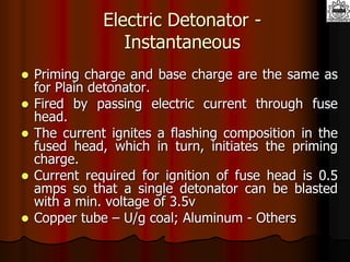 Electric Detonator -
Instantaneous
 Priming charge and base charge are the same as
for Plain detonator.
 Fired by passing electric current through fuse
head.
 The current ignites a flashing composition in the
fused head, which in turn, initiates the priming
charge.
 Current required for ignition of fuse head is 0.5
amps so that a single detonator can be blasted
with a min. voltage of 3.5v
 Copper tube – U/g coal; Aluminum - Others
 