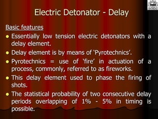 Electric Detonator - Delay
Basic features
 Essentially low tension electric detonators with a
delay element.
 Delay element is by means of ‘Pyrotechnics’.
 Pyrotechnics = use of ‘fire’ in actuation of a
process, commonly, referred to as fireworks.
 This delay element used to phase the firing of
shots.
 The statistical probability of two consecutive delay
periods overlapping of 1% - 5% in timing is
possible.
 