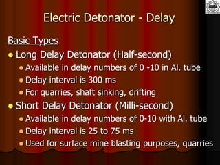 Electric Detonator - Delay
Basic Types
 Long Delay Detonator (Half-second)
 Available in delay numbers of 0 -10 in Al. tube
 Delay interval is 300 ms
 For quarries, shaft sinking, drifting
 Short Delay Detonator (Milli-second)
 Available in delay numbers of 0-10 with Al. tube
 Delay interval is 25 to 75 ms
 Used for surface mine blasting purposes, quarries
 