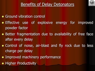 Benefits of Delay Detonators
 Ground vibration control
 Effective use of explosive energy for improved
powder factor
 Better fragmentation due to availability of free face
after every delay
 Control of noise, air-blast and fly rock due to less
charge per delay
 Improved machinery performance
 Higher Productivity
 