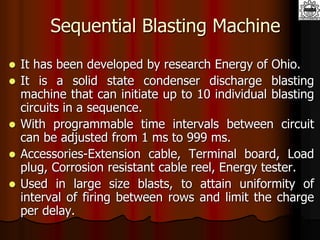 Sequential Blasting Machine
 It has been developed by research Energy of Ohio.
 It is a solid state condenser discharge blasting
machine that can initiate up to 10 individual blasting
circuits in a sequence.
 With programmable time intervals between circuit
can be adjusted from 1 ms to 999 ms.
 Accessories-Extension cable, Terminal board, Load
plug, Corrosion resistant cable reel, Energy tester.
 Used in large size blasts, to attain uniformity of
interval of firing between rows and limit the charge
per delay.
 