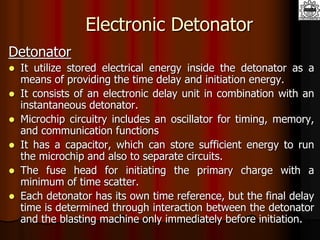 Electronic Detonator
Detonator
 It utilize stored electrical energy inside the detonator as a
means of providing the time delay and initiation energy.
 It consists of an electronic delay unit in combination with an
instantaneous detonator.
 Microchip circuitry includes an oscillator for timing, memory,
and communication functions
 It has a capacitor, which can store sufficient energy to run
the microchip and also to separate circuits.
 The fuse head for initiating the primary charge with a
minimum of time scatter.
 Each detonator has its own time reference, but the final delay
time is determined through interaction between the detonator
and the blasting machine only immediately before initiation.
 