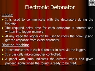Electronic Detonator
Logger
 It is used to communicate with the detonators during the
hookup.
 The required delay time for each detonator is entered and
written into logger memory.
 At any stage the logger can be used to check the hook-up and
get the response from every detonator.
Blasting Machine
 It communicates to each detonator in turn via the logger.
 It is basically microcomputer controlled.
 A panel with lamp indicates the current status and gives
proceed signal when the round is ready to be fired.
 