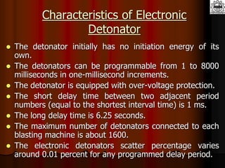 Characteristics of Electronic
Detonator
 The detonator initially has no initiation energy of its
own.
 The detonators can be programmable from 1 to 8000
milliseconds in one-millisecond increments.
 The detonator is equipped with over-voltage protection.
 The short delay time between two adjacent period
numbers (equal to the shortest interval time) is 1 ms.
 The long delay time is 6.25 seconds.
 The maximum number of detonators connected to each
blasting machine is about 1600.
 The electronic detonators scatter percentage varies
around 0.01 percent for any programmed delay period.
 