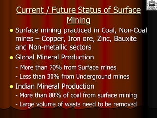 Current / Future Status of Surface
Mining
 Surface mining practiced in Coal, Non-Coal
mines – Copper, Iron ore, Zinc, Bauxite
and Non-metallic sectors
 Global Mineral Production
- More than 70% from Surface mines
- Less than 30% from Underground mines
 Indian Mineral Production
- More than 80% of coal from surface mining
- Large volume of waste need to be removed
 