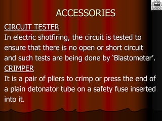 ACCESSORIES
CIRCUIT TESTER
In electric shotfiring, the circuit is tested to
ensure that there is no open or short circuit
and such tests are being done by ‘Blastometer’.
CRIMPER
It is a pair of pliers to crimp or press the end of
a plain detonator tube on a safety fuse inserted
into it.
 