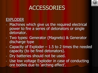 ACCESSORIES
EXPLODER
- Machines which give us the required electrical
power to fire a series of detonators or single
detonator.
- Two types: Generator (Magneto) & Generator
discharge type
- Capacity of Exploder – 1.5 to 2 times the needed
capacity (to be fired detonators).
- Dry batteries should not be used.
- Use low voltage Exploder in case of conducting
ore bodies due to ‘arching effect’.
 