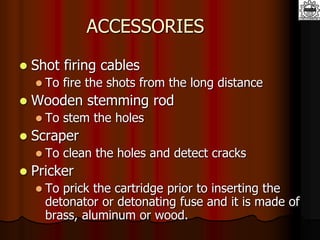 ACCESSORIES
 Shot firing cables
 To fire the shots from the long distance
 Wooden stemming rod
 To stem the holes
 Scraper
 To clean the holes and detect cracks
 Pricker
 To prick the cartridge prior to inserting the
detonator or detonating fuse and it is made of
brass, aluminum or wood.
 