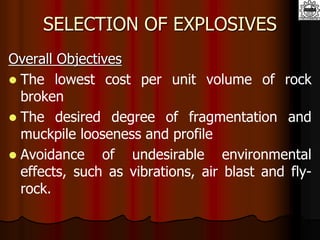SELECTION OF EXPLOSIVES
Overall Objectives
 The lowest cost per unit volume of rock
broken
 The desired degree of fragmentation and
muckpile looseness and profile
 Avoidance of undesirable environmental
effects, such as vibrations, air blast and fly-
rock.
 