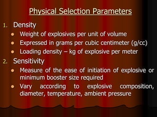 Physical Selection Parameters
1. Density
 Weight of explosives per unit of volume
 Expressed in grams per cubic centimeter (g/cc)
 Loading density – kg of explosive per meter
2. Sensitivity
 Measure of the ease of initiation of explosive or
minimum booster size required
 Vary according to explosive composition,
diameter, temperature, ambient pressure
 