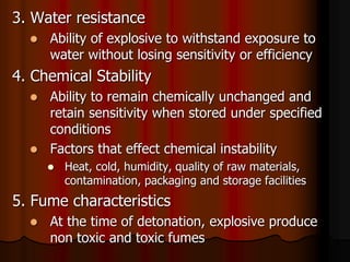 3. Water resistance
 Ability of explosive to withstand exposure to
water without losing sensitivity or efficiency
4. Chemical Stability
 Ability to remain chemically unchanged and
retain sensitivity when stored under specified
conditions
 Factors that effect chemical instability
 Heat, cold, humidity, quality of raw materials,
contamination, packaging and storage facilities
5. Fume characteristics
 At the time of detonation, explosive produce
non toxic and toxic fumes
 