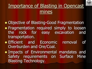 Importance of Blasting in Opencast
mines
 Objective of Blasting-Good Fragmentation
 Fragmentation required simply to loosen
the rock for easy excavation and
transportation.
 Efficient and Economic removal of
Overburden and Ore/Coal.
 Impacts of Environmental mandates and
Safety requirements on Surface Mine
Blasting Technology.
 